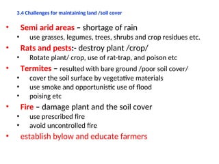 3.4 Challenges for maintaining land /soil cover
• Semi arid areas – shortage of rain
• use grasses, legumes, trees, shrubs and crop residues etc.
• Rats and pests:- destroy plant /crop/
• Rotate plant/ crop, use of rat-trap, and poison etc
• Termites – resulted with bare ground /poor soil cover/
• cover the soil surface by vegetative materials
• use smoke and opportunistic use of flood
• poising etc
• Fire – damage plant and the soil cover
• use prescribed fire
• avoid uncontrolled fire
• establish bylow and educate farmers
 