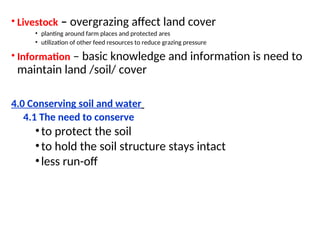 • Livestock – overgrazing affect land cover
• planting around farm places and protected ares
• utilization of other feed resources to reduce grazing pressure
• Information – basic knowledge and information is need to
maintain land /soil/ cover
4.0 Conserving soil and water
4.1 The need to conserve
•to protect the soil
•to hold the soil structure stays intact
•less run-off
 