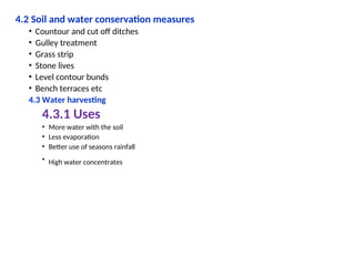 4.2 Soil and water conservation measures
• Countour and cut off ditches
• Gulley treatment
• Grass strip
• Stone lives
• Level contour bunds
• Bench terraces etc
4.3 Water harvesting
4.3.1 Uses
• More water with the soil
• Less evaporation
• Better use of seasons rainfall
• High water concentrates
 
