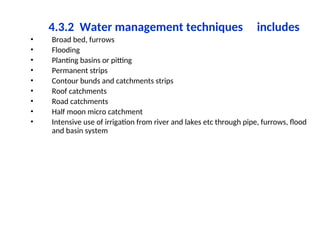 4.3.2 Water management techniques includes
• Broad bed, furrows
• Flooding
• Planting basins or pitting
• Permanent strips
• Contour bunds and catchments strips
• Roof catchments
• Road catchments
• Half moon micro catchment
• Intensive use of irrigation from river and lakes etc through pipe, furrows, flood
and basin system
 