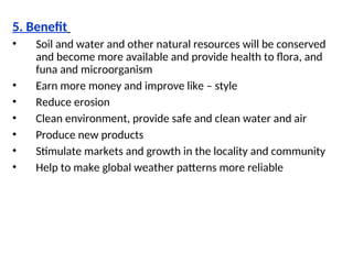 5. Benefit
• Soil and water and other natural resources will be conserved
and become more available and provide health to flora, and
funa and microorganism
• Earn more money and improve like – style
• Reduce erosion
• Clean environment, provide safe and clean water and air
• Produce new products
• Stimulate markets and growth in the locality and community
• Help to make global weather patterns more reliable
 