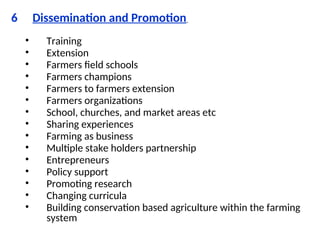 6 Dissemination and Promotion
• Training
• Extension
• Farmers field schools
• Farmers champions
• Farmers to farmers extension
• Farmers organizations
• School, churches, and market areas etc
• Sharing experiences
• Farming as business
• Multiple stake holders partnership
• Entrepreneurs
• Policy support
• Promoting research
• Changing curricula
• Building conservation based agriculture within the farming
system
 