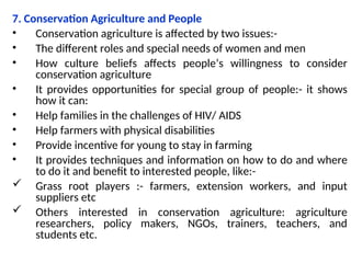7. Conservation Agriculture and People
• Conservation agriculture is affected by two issues:-
• The different roles and special needs of women and men
• How culture beliefs affects people’s willingness to consider
conservation agriculture
• It provides opportunities for special group of people:- it shows
how it can:
• Help families in the challenges of HIV/ AIDS
• Help farmers with physical disabilities
• Provide incentive for young to stay in farming
• It provides techniques and information on how to do and where
to do it and benefit to interested people, like:-
 Grass root players :- farmers, extension workers, and input
suppliers etc
 Others interested in conservation agriculture: agriculture
researchers, policy makers, NGOs, trainers, teachers, and
students etc.
 