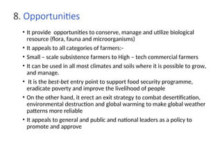 8. Opportunities
• It provide opportunities to conserve, manage and utilize biological
resource (flora, fauna and microorganisms)
• It appeals to all categories of farmers:-
• Small – scale subsistence farmers to High – tech commercial farmers
• It can be used in all most climates and soils where it is possible to grow,
and manage.
• It is the best-bet entry point to support food security programme,
eradicate poverty and improve the livelihood of people
• On the other hand, it erect an exit strategy to combat desertification,
environmental destruction and global warming to make global weather
patterns more reliable
• It appeals to general and public and national leaders as a policy to
promote and approve
 