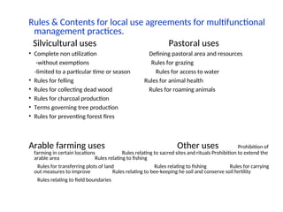 Rules & Contents for local use agreements for multifunctional
management practices.
Silvicultural uses Pastoral uses
• Complete non utilization Defining pastoral area and resources
-without exemptions Rules for grazing
-limited to a particular time or season Rules for access to water
• Rules for felling Rules for animal health
• Rules for collecting dead wood Rules for roaming animals
• Rules for charcoal production
• Terms governing tree production
• Rules for preventing forest fires
Arable farming uses Other uses Prohibition of
farming in certain locations Rules relating to sacred sites and rituals Prohibition to extend the
arable area Rules relating to fishing
Rules for transferring plots of land Rules relating to fishing Rules for carrying
out measures to improve Rules relating to bee-keeping he soil and conserve soil fertility
Rules relating to field boundaries
 