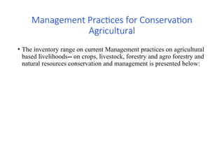 Management Practices for Conservation
Agricultural
• The inventory range on current Management practices on agricultural
based livelihoods-- on crops, livestock, forestry and agro forestry and
natural resources conservation and management is presented below:
 