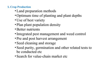 1. Crop Production
•Land preparation methods
•Optimum time of planting and plant depths
•Use of best variety
•Plan plant population density
•Better nutrients
•Integrated pest management and weed control
•Pre and post harvest arrangement
•Seed cleaning and storage
•Seed purity, germination and other related tests to
be conducted etc
•Search for value-chain market etc
 