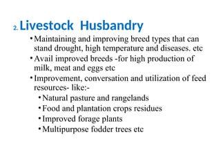 2. Livestock Husbandry
•Maintaining and improving breed types that can
stand drought, high temperature and diseases. etc
•Avail improved breeds -for high production of
milk, meat and eggs etc
•Improvement, conversation and utilization of feed
resources- like:-
•Natural pasture and rangelands
•Food and plantation crops residues
•Improved forage plants
•Multipurpose fodder trees etc
 