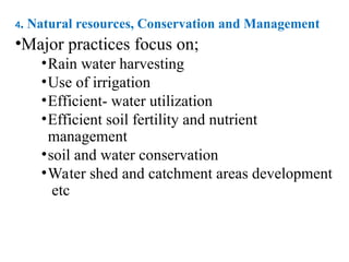 4. Natural resources, Conservation and Management
•Major practices focus on;
•Rain water harvesting
•Use of irrigation
•Efficient- water utilization
•Efficient soil fertility and nutrient
management
•soil and water conservation
•Water shed and catchment areas development
etc
 