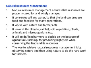Natural Resources Management
• Natural resources management ensures that resources are
properly cared for and wisely managed
• It conserves soil and water, so that the land can produce
food and feed etc for many generations.
• It works with nature and farmers etc
• It looks at the climate, rainfall, soil, vegetation, plants,
animals and microorganisms etc.
• It will guide/ lead farmers to decide on the best use of
agriculture /farming/ for producing high yield while
conserving the land and its resources
• The way to achieve natural resources management is by
observing nature and then using nature to do the hard work
for farmers.
 
