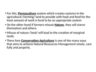 • For this, Permaculture system which creates systems in the
agricultural /farming/ land to provide with food and feed for the
least amount of work is fund to be an appropriate system
• On the other hand if farmers misuse Nature, they will starve
themselves and others.
• Misuse of nature /land/ will lead to the creation of marginal
lands.
• There fore Conservation Agriculture is one of the many ways
that aims to achieve Natural Resources Management wisely, care
fully and properly.
 