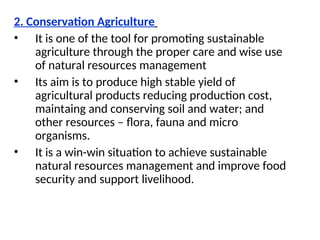 2. Conservation Agriculture
• It is one of the tool for promoting sustainable
agriculture through the proper care and wise use
of natural resources management
• Its aim is to produce high stable yield of
agricultural products reducing production cost,
maintaing and conserving soil and water; and
other resources – flora, fauna and micro
organisms.
• It is a win-win situation to achieve sustainable
natural resources management and improve food
security and support livelihood.
 