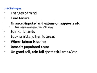 2.4 Challenges
• Changes of mind
• Land tenure
• Finance /inputs/ and extension supports etc
• Areas /agro-ecological zones/ to apply
• Semi-arid lands
• Sub-humid and humid areas
• Where labour is scarce
• Densely populated areas
• On good soil, rain fall /potential areas/ etc
 