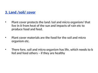 3. Land /soil/ cover
• Plant cover protects the land /sol and micro organism/ that
live in it from heat of the sun and impacts of rain etc to
produce food and feed.
• Plant cover materials are the food for the soil and micro
organism etc.
• There fore, soil and micro organism has life, which needs to b
fed and feed others – if they are healthy
 