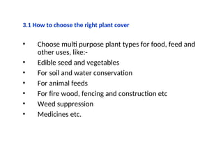 3.1 How to choose the right plant cover
• Choose multi purpose plant types for food, feed and
other uses, like:-
• Edible seed and vegetables
• For soil and water conservation
• For animal feeds
• For fire wood, fencing and construction etc
• Weed suppression
• Medicines etc.
 