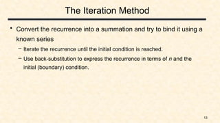 13
The Iteration Method
• Convert the recurrence into a summation and try to bind it using a
known series
– Iterate the recurrence until the initial condition is reached.
– Use back-substitution to express the recurrence in terms of n and the
initial (boundary) condition.
 