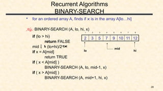 28
Recurrent Algorithms
BINARY-SEARCH
• for an ordered array A, finds if x is in the array A[lo…hi]
Alg.: BINARY-SEARCH (A, lo, hi, x)
if (lo > hi)
return FALSE
mid  (lo+hi)/2
if x = A[mid]
return TRUE
if ( x < A[mid] )
BINARY-SEARCH (A, lo, mid-1, x)
if ( x > A[mid] )
BINARY-SEARCH (A, mid+1, hi, x)
12
11
10
9
7
5
3
2
1 2 3 4 5 6 7 8
mid
lo hi
 