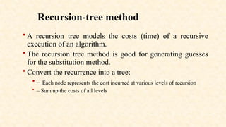 Recursion-tree method
• A recursion tree models the costs (time) of a recursive
execution of an algorithm.
• The recursion tree method is good for generating guesses
for the substitution method.
• Convert the recurrence into a tree:
• – Each node represents the cost incurred at various levels of recursion
• – Sum up the costs of all levels
 