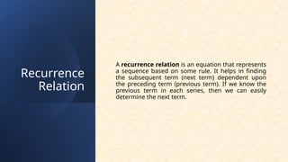 Recurrence
Relation
A recurrence relation is an equation that represents
a sequence based on some rule. It helps in finding
the subsequent term (next term) dependent upon
the preceding term (previous term). If we know the
previous term in each series, then we can easily
determine the next term.
 