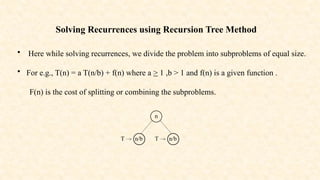 Solving Recurrences using Recursion Tree Method
• Here while solving recurrences, we divide the problem into subproblems of equal size.
• For e.g., T(n) = a T(n/b) + f(n) where a > 1 ,b > 1 and f(n) is a given function .
F(n) is the cost of splitting or combining the subproblems.
n
T n/b T n/b
 