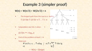 Example 3 (simpler proof)
W(n) = W(n/3) + W(2n/3) + n
•
n
The longest path from the root to a leaf is:
 (2/3)n  (2/3)2 n  …  1
• Subproblem size hits 1 when 1
=
(2/3)in  i=log3/2n
Cost of the problem at level i = n
Total cost:
•
•
3/
2
 W(n) = O(nlgn)
lg
3
2
W (n)  n  n  ...  n(log n)  n
lg n
 O(n lg
n)
 