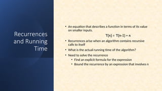 Recurrences
and Running
Time
• An equation that describes a function in terms of its value
on smaller inputs.
T(n) = T(n-1) + n
• Recurrences arise when an algorithm contains recursive
calls to itself
• What is the actual running time of the algorithm?
• Need to solve the recurrence
• Find an explicit formula for the expression
• Bound the recurrence by an expression that involves n
 