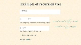 Example of recursion tree
+ 2i
*T(1)
)i
+ 2log
2
n
For simplicity assume it as an infinity series
)i
+ nlog
2
2
So T(n) = n2
(1 / (1-5/16)) + n
T(n) = n2
(11/16) + n
So T(n) = Q(n2
)
 