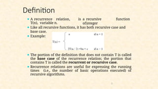Definition
is a recursive function
ofinteger
⚫ A recurrence relation,
T(n), variable n.
⚫ Like all recursive functions, it has both recursive case and
base case.
⚫ Example:
⚫ The portion of the definition that does not contain T is called
the base case of the recurrence relation; the portion that
contains T is called the recurrent or recursive case.
⚫ Recurrence relations are useful for expressing the running
times (i.e., the number of basic operations executed) of
recursive algorithms.
6
 
