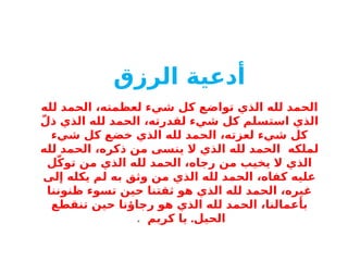 ‫أدعية‬
‫الرزق‬
‫لله‬ ‫الحمد‬ ،‫لعظمته‬ ‫شيء‬ ‫كل‬ ‫تواضع‬ ‫الذي‬ ‫لله‬ ‫الحمد‬
ّ‫ذل‬ ‫الذي‬ ‫لله‬ ‫الحمد‬ ،‫لقدرته‬ ‫شيء‬ ‫كل‬ ‫استسلم‬ ‫الذي‬
‫شيء‬ ‫كل‬ ‫خضع‬ ‫الذي‬ ‫لله‬ ‫الحمد‬ ،‫لعزته‬ ‫شيء‬ ‫كل‬
‫لملكه‬
‫لله‬ ‫الحمد‬ ،‫ذكره‬ ‫من‬ ‫ينسى‬ ‫ال‬ ‫الذي‬ ‫لله‬ ‫الحمد‬
‫ل‬ّ‫ك‬‫تو‬ ‫من‬ ‫الذي‬ ‫لله‬ ‫الحمد‬ ،‫رجاه‬ ‫من‬ ‫يخيب‬ ‫ال‬ ‫الذي‬
‫إلى‬ ‫يكله‬ ‫لم‬ ‫به‬ ‫وثق‬ ‫من‬ ‫الذي‬ ‫لله‬ ‫الحمد‬ ،‫كفاه‬ ‫عليه‬
‫ظنوننا‬ ‫تسوء‬ ‫حين‬ ‫ثقتنا‬ ‫هو‬ ‫الذي‬ ‫لله‬ ‫الحمد‬ ،‫غيره‬
‫تنقطع‬ ‫حين‬ ‫رجاؤنا‬ ‫هو‬ ‫الذي‬ ‫لله‬ ‫الحمد‬ ،‫بأعمالنا‬
.
‫كريم‬ ‫يا‬ ‫الحيل‬
.
 
