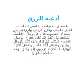 ‫أدعية‬
‫الرزق‬
‫الحاجات‬ ‫قاضي‬ ‫يا‬ ‫العثرات‬ ‫مقيل‬ ‫يا‬
‫من‬ ‫وارزقني‬ ‫كربتي‬ ‫ج‬ّ‫وفر‬ ‫حاجتي‬ ِ‫اقض‬
« :
ُ
‫ت‬ْ‫ل‬ُ‫ق‬َ‫ف‬ ّ‫وجل‬ ّ‫عز‬ ‫قال‬ ،‫أحتسب‬ ‫ال‬ ‫حيث‬
ِ‫ل‬ِ‫س‬ْ‫ر‬ُ‫ي‬ ،‫ا‬ً‫ار‬َّ‫ف‬َ‫غ‬ َ‫ان‬َ‫ك‬ ُ‫ه‬َّ‫ن‬‫ِإ‬ ْ‫م‬ُ‫ك‬َّ‫ب‬َ‫ر‬ ‫وا‬ُ‫ر‬ِ‫ْف‬‫غ‬َ‫ت‬ْ‫اس‬
ٍ‫ال‬َ‫و‬ْ‫م‬‫َأ‬
ِ‫ب‬ ْ‫م‬ُ‫ك‬ْ‫د‬ِ‫د‬ْ‫م‬ُ‫ي‬َ‫و‬ ،‫ا‬ً‫ار‬َ‫ر‬ْ‫د‬ِّ‫م‬ ‫م‬ُ‫ك‬ْ‫ي‬َ‫ل‬َ‫ع‬ ‫اء‬َ‫م‬َّ‫الس‬
ْ‫م‬ُ‫ك‬َّ‫ل‬ ‫ل‬َ‫ع‬ْ‫ج‬َ‫ي‬َ‫و‬ ٍ
‫ات‬َّ‫ن‬َ‫ج‬ ْ‫م‬ُ‫ك‬َّ‫ل‬ ‫ل‬َ‫ع‬ْ‫ج‬َ‫ي‬َ‫و‬ َ‫ين‬ِ‫ن‬َ‫ب‬َ‫و‬
ْ‫د‬َ‫ق‬َ‫و‬ ،‫ا‬ً‫ار‬َ‫ق‬َ‫و‬ ِ‫ه‬َّ‫ل‬ِ‫ل‬ َ‫ون‬ُ‫ج‬ْ‫ر‬َ‫ت‬ ‫ال‬ ْ‫م‬ُ‫ك‬َ‫ل‬ ‫ا‬َّ‫م‬ ،‫ا‬ً‫ار‬َ‫ه‬ْ‫ن‬‫َأ‬
‫ا‬ً‫ار‬َ‫و‬ْ‫ط‬‫َأ‬
ْ‫م‬ُ‫ك‬َ‫ق‬َ‫َل‬‫خ‬
 
