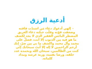 ‫أدعية‬
‫الرزق‬
•
‫فاقته‬ ‫ت‬ّ‫د‬‫اشت‬ ‫ن‬َ‫م‬ ‫دعاء‬ ‫أدعوك‬ ‫إلهي‬
‫الغريق‬ ‫دعاء‬ ‫حيلته‬ ‫ت‬ّ‫وقل‬ ‫ته‬ّ‫قو‬ ‫وضعفت‬
‫لكشف‬ ‫يجد‬ ‫ال‬ ‫الذي‬ ‫الفقير‬ ‫البائس‬ ‫المضطر‬
‫على‬ ِّ‫فصل‬ ،‫أنت‬ ‫إال‬ ‫الذنوب‬ ‫ن‬ِ‫م‬ ‫فيه‬ ‫هو‬ ‫ما‬
‫إنك‬ ،ّ‫ضر‬ ‫ن‬ِ‫م‬ ‫بي‬ ‫ما‬ ‫واكشف‬ ‫محمد‬ ‫وآل‬ ‫محمد‬
‫ي‬ّ‫ن‬‫إ‬ ‫سبحانك‬ َ
‫أنت‬ ‫إال‬ ‫إله‬ ‫ال‬ ‫الراحمين‬ ‫أرحم‬
‫عدد‬ ‫وبحمده‬ ‫الله‬ ‫سبحان‬ ،‫الظالمين‬ ‫من‬ ‫كنت‬
‫ومداد‬ ‫عرشه‬ ‫وزنة‬ ،‫نفسه‬ ‫ورضا‬ ،‫خلقه‬
.‫كلماته‬
 