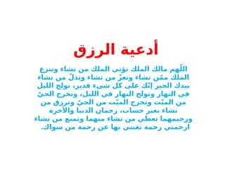 ‫أدعية‬
‫الرزق‬
‫وتنزع‬ ‫تشاء‬ ‫من‬ ‫الملك‬ ‫تؤتي‬ ‫الملك‬ ‫مالك‬ ‫هم‬ّ‫الل‬
‫تشاء‬ ‫من‬ ّ‫وتذل‬ ‫تشاء‬ ‫من‬ ّ‫وتعز‬ ‫تشاء‬ ‫ن‬ّ‫م‬‫م‬ ‫الملك‬
‫الليل‬ ‫تولج‬ ،‫قدير‬ ‫شيء‬ ‫كل‬ ‫على‬ ‫ك‬ّ‫ن‬‫إ‬ ‫الخير‬ ‫بيدك‬
ّ‫الحي‬ ‫وتخرج‬ ،‫الليل‬ ‫في‬ ‫النهار‬ ‫وتولج‬ ‫النهار‬ ‫في‬
‫من‬ ‫وترزق‬ ّ‫الحي‬ ‫من‬ ‫ت‬ّ‫ي‬‫الم‬ ‫وتخرج‬ ‫ت‬ّ‫ي‬‫الم‬ ‫من‬
‫واآلخرة‬ ‫الدنيا‬ ‫رحمان‬ ،‫حساب‬ ‫بغير‬ ‫تشاء‬
‫تشاء‬ ‫من‬ ‫وتمنع‬ ‫منهما‬ ‫تشاء‬ ‫من‬ ‫تعطي‬ ‫ورحيمهما‬
‫سواك‬ ‫من‬ ‫رحمة‬ ‫عن‬ ‫بها‬ ‫تغنني‬ ‫رحمة‬ ‫ارحمني‬
.
 