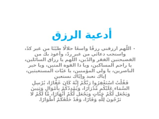 ‫أدعية‬
‫الرزق‬
•
،ّ‫د‬‫ك‬ ‫غير‬ ‫من‬ ‫ا‬ً‫ب‬ّ‫ي‬‫ط‬ ‫اًل‬‫حال‬ ‫ا‬ً‫ع‬‫واس‬ ‫ا‬ً‫ق‬‫رز‬ ‫ارزقني‬ ‫هم‬ّ‫الل‬
‫من‬ َ‫بك‬ ‫وأعوذ‬ ،ّ‫د‬‫ر‬ ‫غير‬ ‫من‬ ‫دعائي‬ ‫واستجب‬
،‫السائلين‬ ‫رزاق‬ ‫يا‬ ‫هم‬ّ‫الل‬ ،‫ين‬ّ‫د‬‫وال‬ ‫الفقر‬ ‫الفضيحتين‬
‫خير‬ ‫ويا‬ ،‫المتين‬ ‫القوة‬ ‫ذا‬ ‫ويا‬ ،‫المساكين‬ ‫راحم‬ ‫يا‬
،‫المستغيثين‬ ‫اث‬ّ‫ي‬‫غ‬ ‫يا‬ ،‫المؤمنين‬ ‫ولي‬ ‫يا‬ ،‫الناصرين‬
‫نستعين‬ ‫اك‬ّ‫ي‬‫وإ‬ ‫نعبد‬ ‫إياك‬
ِ‫ل‬ِ‫س‬ْ‫ر‬ُ‫ي‬ ،‫ا‬ً‫ار‬َّ‫ف‬َ‫غ‬ َ‫ان‬َ‫ك‬ ُ‫ه‬َّ‫ن‬‫ِإ‬ ْ‫م‬ُ‫ك‬َّ‫ب‬َ‫ر‬ ‫وا‬ُ‫ر‬ِ‫ْف‬‫غ‬َ‫ت‬ْ‫اس‬ ُ
‫ت‬ْ‫ل‬ُ‫ق‬َ‫ف‬
َ‫ين‬ِ‫ن‬َ‫ب‬َ‫و‬ ٍ‫ال‬َ‫و‬ْ‫م‬‫َأ‬
ِ‫ب‬ ْ‫م‬ُ‫ك‬ْ‫د‬ِ‫د‬ْ‫م‬ُ‫ي‬َ‫و‬ ،‫ا‬ً‫ار‬َ‫ر‬ْ‫د‬ِّ‫م‬ ‫م‬ُ‫ك‬ْ‫ي‬َ‫َل‬‫ع‬ ‫اء‬َ‫م‬َّ‫الس‬
‫ال‬ ْ‫م‬ُ‫ك‬َ‫ل‬ ‫ا‬َّ‫م‬ ،‫ا‬ً‫ار‬َ‫ه‬ْ‫ن‬‫َأ‬
ْ‫م‬ُ‫ك‬َّ‫ل‬ ‫ل‬َ‫ع‬ْ‫ج‬َ‫ي‬َ‫و‬ ٍ
‫ات‬َّ‫ن‬َ‫ج‬ ْ‫م‬ُ‫ك‬َّ‫ل‬ ‫ل‬َ‫ع‬ْ‫ج‬َ‫ي‬َ‫و‬
.‫ا‬ً‫ار‬َ‫و‬ْ‫ط‬‫َأ‬
ْ‫م‬ُ‫ك‬َ‫ق‬َ‫َل‬‫خ‬ ْ‫د‬َ‫ق‬َ‫و‬ ،‫ا‬ً‫ار‬َ‫ق‬َ‫و‬ ِ‫ه‬َّ‫ل‬ِ‫ل‬ َ‫ون‬ُ‫ج‬ْ‫ر‬َ‫ت‬
 