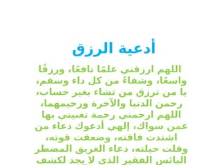 ‫أدعية‬
‫الرزق‬
‫ا‬ً‫ق‬‫ورز‬ ،‫ا‬ً‫ع‬‫ناف‬ ‫ا‬ً‫م‬‫عل‬ ‫ارزقني‬ ‫اللهم‬
،‫وسقم‬ ‫داء‬ ‫كل‬ ‫من‬ ً‫ء‬‫وشفا‬ ،‫ا‬ً‫ع‬‫واس‬
،‫حساب‬ ‫بغير‬ ‫تشاء‬ ‫من‬ ‫ترزق‬ ‫من‬ ‫يا‬
،‫ورحيمهما‬ ‫واآلخرة‬ ‫الدنيا‬ ‫رحمن‬
‫بها‬ ‫تغنيني‬ ‫رحمة‬ ‫ارحمني‬ ‫اللهم‬
‫من‬ ‫دعاء‬ ‫أدعوك‬ ‫إلهي‬ ،‫سواك‬ ‫عمن‬
،‫قوته‬ ‫وضعفت‬ ،‫فاقته‬ ‫اشتدت‬
‫المضطر‬ ‫الغريق‬ ‫دعاء‬ ،‫حيلته‬ ‫وقلت‬
‫لكشف‬ ‫يجد‬ ‫ال‬ ‫الذي‬ ‫الفقير‬ ‫البائس‬
 