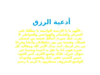 ‫أدعية‬
‫الرزق‬
‫على‬ ‫ا‬ً‫ع‬‫ل‬ّ‫مط‬ ‫يا‬ ‫الواسعة‬ ‫حمة‬ّ‫الر‬ ‫ذا‬ ‫يا‬ ‫هم‬ّ‫الل‬ ،
‫ال‬ ،‫والخواطر‬ ‫والهواجس‬ ‫مائر‬ّ‫ض‬‫وال‬ ‫السرائر‬
‫فيضان‬ ‫من‬ ‫فيضة‬ ‫أسألك‬ ،‫شيء‬ ‫عنك‬ ‫يعزب‬
‫ا‬ً‫ج‬‫وفر‬ ‫ا‬ً‫وأنس‬ ،‫سلطانك‬ ‫نور‬ ‫من‬ ‫وقبضة‬ ،‫فضلك‬
‫كل‬ ‫ومقاليد‬ ‫ه‬ّ‫كل‬ ‫األمر‬ ‫بيدك‬ ‫أنت‬ ،‫كرمك‬ ‫بحر‬ ‫من‬
‫عن‬ ‫وتغنينا‬ ‫أعيننا‬ ‫به‬ ّ‫تقر‬ ‫ما‬ ‫لنا‬ ‫فهب‬ ٍ‫ء‬‫شي‬
،‫الجود‬ ‫كثير‬ ،‫الكرم‬ ‫واسع‬ ‫ك‬ّ‫ن‬‫فإ‬ ،‫غيرك‬ ‫سؤال‬
‫ولجودك‬ ‫واقفون‬ ‫بابك‬ ‫ففي‬ ،‫م‬َ‫ي‬ ِّ
‫الش‬ ‫حسن‬
‫رحيم‬ ‫يا‬ ‫كريم‬ ‫يا‬ ‫منتظرون‬ ‫المعروف‬ ‫الواسع‬
 