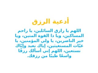 ‫أدعية‬
‫الرزق‬
‫راحم‬ ‫يا‬ ،‫السائلين‬ ‫رازق‬ ‫يا‬ ‫اللهم‬
‫ويا‬ ،‫المتين‬ ‫القوة‬ ‫ذا‬ ‫ويا‬ ،‫المساكين‬
‫يا‬ ،‫المؤمنين‬ ‫ولي‬ ‫يا‬ ،‫الناصرين‬ ‫خير‬
‫اك‬ّ‫ي‬‫وإ‬ ‫نعبد‬ ‫إياك‬ ،‫المستغيثين‬ ‫اث‬ّ‫ي‬‫غ‬
‫ا‬ً‫ق‬‫رز‬ ‫أسألك‬ ‫إني‬ ‫اللهم‬ ،‫نستعين‬
.‫رزقك‬ ‫من‬ ‫ا‬ً‫ب‬‫طي‬ ‫ا‬ً‫ع‬‫واس‬
 