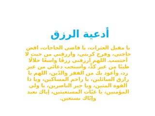 ‫أدعية‬
‫الرزق‬
‫اقض‬ ،‫الحاجات‬ ‫قاضي‬ ‫يا‬ ،‫العثرات‬ ‫مقيل‬ ‫يا‬
‫ال‬ ‫حيث‬ ‫من‬ ‫وارزقني‬ ،‫كربتي‬ ‫وفرج‬ ،‫حاجتي‬
.
‫اًل‬‫حال‬ ‫ا‬ً‫ع‬‫واس‬ ‫ا‬ً‫ق‬‫رز‬ ‫ارزقني‬ ‫اللهم‬ ‫أحتسب‬
‫غير‬ ‫من‬ ‫دعائي‬ ‫واستجب‬ ،ٍّ‫د‬‫ك‬ ‫غير‬ ‫من‬ ‫ا‬ً‫ب‬‫طي‬
‫يا‬ ‫اللهم‬ ،‫ين‬ّ‫د‬‫وال‬ ‫الفقر‬ ‫من‬ ‫بك‬ ‫وأعوذ‬ ،‫رد‬
‫ذا‬ ‫ويا‬ ،‫المساكين‬ ‫راحم‬ ‫يا‬ ،‫السائلين‬ ‫رازق‬
‫ولي‬ ‫يا‬ ،‫الناصرين‬ ‫خير‬ ‫ويا‬ ،‫المتين‬ ‫القوة‬
‫نعبد‬ ‫إياك‬ ،‫المستغيثين‬ ‫اث‬ّ‫ي‬‫غ‬ ‫يا‬ ،‫المؤمنين‬
.‫نستعين‬ ‫اك‬ّ‫ي‬‫وإ‬
 