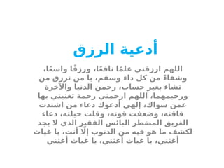 ‫أدعية‬
‫الرزق‬
،‫ا‬ً‫ع‬‫واس‬ ‫ا‬ً‫ق‬‫ورز‬ ،‫ا‬ً‫ع‬‫ناف‬ ‫ا‬ً‫م‬‫عل‬ ‫ارزقني‬ ‫اللهم‬
‫من‬ ‫ترزق‬ ‫من‬ ‫يا‬ ،‫وسقم‬ ‫داء‬ ‫كل‬ ‫من‬ ً‫ء‬‫وشفا‬
‫واآلخرة‬ ‫الدنيا‬ ‫رحمن‬ ،‫حساب‬ ‫بغير‬ ‫تشاء‬
‫بها‬ ‫تغنيني‬ ‫رحمة‬ ‫ارحمني‬ ‫اللهم‬ ،‫ورحيمهما‬
‫اشتدت‬ ‫من‬ ‫دعاء‬ ‫أدعوك‬ ‫إلهي‬ ،‫سواك‬ ‫عمن‬
‫دعاء‬ ،‫حيلته‬ ‫وقلت‬ ،‫قوته‬ ‫وضعفت‬ ،‫فاقته‬
‫يجد‬ ‫ال‬ ‫الذي‬ ‫الفقير‬ ‫البائس‬ ‫المضطر‬ ‫الغريق‬
‫غياث‬ ‫يا‬ ،‫أنت‬ ‫اّل‬‫إ‬ ‫الذنوب‬ ‫من‬ ‫فيه‬ ‫هو‬ ‫ما‬ ‫لكشف‬
‫أغثني‬ ‫غياث‬ ‫يا‬ ،‫أغثني‬ ‫غياث‬ ‫يا‬ ،‫أغثني‬
 
