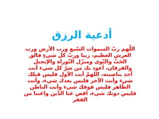 ‫أدعية‬
‫الرزق‬
‫ورب‬ ‫األرض‬ ‫ورب‬ ‫بع‬ّ‫الس‬ ‫السموات‬ ّ
‫رب‬ ‫هم‬ّ‫الل‬
‫فالق‬ ٍ‫ء‬‫شي‬ ‫كل‬ ّ
‫ورب‬ ‫ربنا‬ ،‫العظيم‬ ‫العرش‬
‫واإلنجيل‬ ‫وراة‬ّ‫ت‬‫ال‬ ‫ل‬ّ‫ومنز‬ ‫وى‬ّ‫ن‬‫وال‬ ّ
‫ب‬َ‫ح‬‫ال‬
‫أنت‬ ‫شيء‬ ‫كل‬ ّ‫شر‬ ‫من‬ ‫بك‬ ‫أعوذ‬ ،‫والفرقان‬
‫قبلك‬ ‫فليس‬ ‫األول‬ ‫أنت‬ ّ‫اللهم‬ ،‫بناصيته‬ ‫آخذ‬
‫وأنت‬ ،‫شيء‬ ‫بعدك‬ ‫فليس‬ ‫اآلخر‬ ‫وأنت‬ ‫شيء‬
‫الباطن‬ ‫وأنت‬ ‫شيء‬ ‫فوقك‬ ‫فليس‬ ‫اهر‬ّ‫الظ‬
‫من‬ ‫واغننا‬ ‫ين‬َّ‫د‬‫ال‬ ‫عنا‬ ‫اقض‬ ،‫شيء‬ ‫دونك‬ ‫فليس‬
‫الفقر‬
 