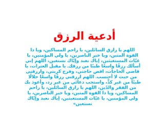 ‫أدعية‬
‫الرزق‬
‫ذا‬ ‫ويا‬ ،‫المساكين‬ ‫راحم‬ ‫يا‬ ،‫السائلين‬ ‫رازق‬ ‫يا‬ ‫اللهم‬
‫يا‬ ،‫المؤمنين‬ ‫ولي‬ ‫يا‬ ،‫الناصرين‬ ‫خير‬ ‫ويا‬ ،‫المتين‬ ‫القوة‬
‫إني‬ ‫اللهم‬ ،‫نستعين‬ ‫اك‬ّ‫ي‬‫وإ‬ ‫نعبد‬ ‫إياك‬ ،‫المستغيثين‬ ‫اث‬ّ‫ي‬‫غ‬
.
‫يا‬ ،‫العثرات‬ ‫مقيل‬ ‫يا‬ ‫رزقك‬ ‫من‬ ‫ا‬ً‫ب‬‫طي‬ ‫ا‬ً‫ع‬‫واس‬ ‫ا‬ً‫ق‬‫رز‬ ‫أسألك‬
‫وارزقني‬ ،‫كربتي‬ ‫وفرج‬ ،‫حاجتي‬ ‫اقض‬ ،‫الحاجات‬ ‫قاضي‬
.
‫اًل‬‫حال‬ ‫ا‬ً‫ع‬‫واس‬ ‫ا‬ً‫ق‬‫رز‬ ‫ارزقني‬ ‫اللهم‬ ‫أحتسب‬ ‫ال‬ ‫حيث‬ ‫من‬
‫بك‬ ‫وأعوذ‬ ،‫رد‬ ‫غير‬ ‫من‬ ‫دعائي‬ ‫واستجب‬ ،ٍّ‫د‬‫ك‬ ‫غير‬ ‫من‬ ‫ا‬ً‫ب‬‫طي‬
‫راحم‬ ‫يا‬ ،‫السائلين‬ ‫رازق‬ ‫يا‬ ‫اللهم‬ ،‫ين‬ّ‫د‬‫وال‬ ‫الفقر‬ ‫من‬
‫يا‬ ،‫الناصرين‬ ‫خير‬ ‫ويا‬ ،‫المتين‬ ‫القوة‬ ‫ذا‬ ‫ويا‬ ،‫المساكين‬
‫اك‬ّ‫ي‬‫وإ‬ ‫نعبد‬ ‫إياك‬ ،‫المستغيثين‬ ‫اث‬ّ‫ي‬‫غ‬ ‫يا‬ ،‫المؤمنين‬ ‫ولي‬
‫نستعين‬
»
 