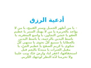 ‫أدعية‬
‫الرزق‬
•
‫ال‬ ‫من‬ ‫يا‬ ،‫القبيح‬ ‫وستر‬ ‫الجميل‬ ‫أظهر‬ ‫من‬ ‫يا‬
‫عظيم‬ ‫يا‬ ‫الستر‬ ‫يهتك‬ ‫ال‬ ‫من‬ ‫يا‬ ‫بالجريرة‬ ‫ذ‬ِ‫خ‬‫يؤا‬
‫يا‬ ،‫المغفرة‬ ‫واسع‬ ‫يا‬ ،‫التجاوز‬ ‫ن‬َ‫س‬َ‫ح‬ ‫يا‬ ‫العفو‬
‫اليدين‬ ‫باسط‬ ‫يا‬ ،‫بالرحمة‬ ‫اليدين‬ ‫باسط‬
ّ‫كل‬ ‫منتهى‬ ‫يا‬ ‫نجوى‬ ّ‫كل‬ ‫سميع‬ ‫يا‬ ‫بالعطايا‬
‫يا‬ ،ّ‫ن‬َ‫م‬‫ال‬ ‫عظيم‬ ‫يا‬ ‫الصفح‬ ‫كريم‬ ‫يا‬ ‫شكوى‬
‫قبل‬ ‫بالنعم‬ ‫ا‬‫ًئ‬‫مبتد‬ ‫يا‬ ‫العثرات‬ ‫مقيل‬
‫علينا‬ ‫وتب‬ ،‫ا‬ّ‫ن‬‫ع‬ َ‫ض‬‫وار‬ ،‫لنا‬ ‫اغفر‬ ،‫استحقاقها‬
.‫الكريم‬ ‫لوجهك‬ ‫النظر‬ ‫ة‬ّ‫ذ‬‫ل‬ ‫تحرمنا‬ ‫وال‬
 