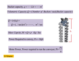 3
Bucket capacity, q Lit m
   
, ( /sec)( )
Volumetric Capacity Q Number of Buckets Bucket capacity

3 3
( )( )
(../ sec)( ) .. /sec
Q n q
Q m m
 
 
, /
Mass Capcity M Q Kg Sec

 
Power Required to convey,Po Mgh

Motor Power, Power required to run the conveyor, Pi=
Po

D P Bhaskar
 