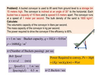 Problem2: A bucket conveyor is used to lift sand from ground level to a storage bin
15 meters high. The conveyor is inclined at an angle of 30° to the horizontal. Each
bucket has a capacity of 10 liters and is spaced 0.5 meters apart. The conveyor runs
at a speed of 1 meter per second. The bulk density of the sand is 1600 kg/m³.
Calculate:
The volumetric capacity of the conveyor in liters per second.
The mass capacity of the conveyor in kg per second.
The power required to drive the conveyor if the efficiency is 85%.
n=(Number of Buckets passing) per sec
3
3
1 / sec Bucket capacity, 10 0.01
1600 /
v m q Lit m
Kg m

  

( ) 1 /sec
n=
( ) 0.5
Speed v m
Spacing d m

n=2 /sec
Buckets
Power Required to convey,
( /sec)( )( )
Po Mgh
Kg g m Watt

 
(m/s)
Belt Speed
v n d
 
 