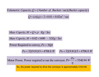 , /
Mass Capcity M Q Kg Sec

 
=
, 0.02 1600 32 /
Mass Capcity M Kg Sec
 
Power Required to convey,Po Mgh

32(9.81)15 4708.8
Po W
  32(9.81)15 4708.8
Po W
 
Motor Power, Power required to run the conveyor, Pi= 5540.94
Po
W


So, the power required to drive the conveyor is approximately 5.54 kW.
, ( /sec)( )
Volumetric Capacity Q Number of Buckets Bucket capacity

3
( )( ) 2 0.01 0.02 /sec
Q n q m
   
 