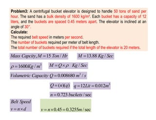 Problem3: A centrifugal bucket elevator is designed to handle 50 tons of sand per
hour. The sand has a bulk density of 1600 kg/m³. Each bucket has a capacity of 12
liters, and the buckets are spaced 0.45 meters apart. The elevator is inclined at an
angle of 30°.
Calculate:
The required belt speed in meters per second.
The number of buckets required per meter of belt length.
The total number of buckets required if the total length of the elevator is 20 meters.
, 15 /
Mass Capcity M Ton Hr
 13.88 /
M Kg Sec

/
M Q Kg Sec

 
3
1600 /
Kg m
 
3
0.008680 /
Volumetric Capacity Q m s

( )( )
Q n q
 3
12 0.012
q Lit m
 
0.723 /sec
n buckets

Belt Speed
v n d
  0.45 0.3255 /sec
v n m
  
 
