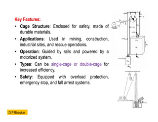Key Features:
• Cage Structure: Enclosed for safety, made of
durable materials.
• Applications: Used in mining, construction,
industrial sites, and rescue operations.
• Operation: Guided by rails and powered by a
motorized system.
• Types: Can be single-cage or double-cage for
increased efficiency.
• Safety: Equipped with overload protection,
emergency stop, and fall arrest systems.
D P Bhaskar
 