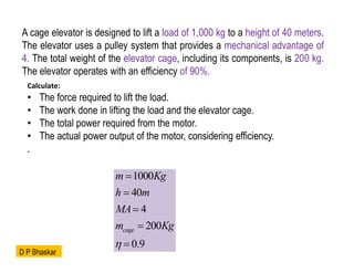 A cage elevator is designed to lift a load of 1,000 kg to a height of 40 meters.
The elevator uses a pulley system that provides a mechanical advantage of
4. The total weight of the elevator cage, including its components, is 200 kg.
The elevator operates with an efficiency of 90%.
Calculate:
• The force required to lift the load.
• The work done in lifting the load and the elevator cage.
• The total power required from the motor.
• The actual power output of the motor, considering efficiency.
.
1000
40
4
200
0.9
cage
m Kg
h m
MA
m Kg






D P Bhaskar
 