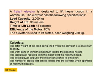 A freight elevator is designed to lift heavy goods in a
warehouse. The elevator has the following specifications:
Load Capacity: 2,000 kg
Height of Lift: 30 meters
Time to Lift Load: 45 seconds
Efficiency of the Motor: 85%
The elevator is used to lift crates, each weighing 250 kg.
Calculate:
The total weight of the load being lifted when the elevator is at maximum
capacity.
The work done in lifting the maximum load to the specified height.
The total power required from the motor to lift the maximum load.
The actual power output of the motor considering its efficiency.
The number of crates that can be loaded into the elevator when operating
at maximum capacity.
D P Bhaskar
 
