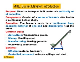 Purpose: Used to transport bulk materials vertically or
at an incline.
Components: Consist of a series of buckets attached to
a continuous belt or chain.
Operation: The buckets move in a continuous loop,
scooping material at one end and discharging it at the
other.
Common Uses:
• Agriculture: Transporting grains.
• Mining: Handling coal.
• Manufacturing: Moving granular
• or powdery substances.
Benefits:
• Efficient material transport.
• Controlled movement reduces spillage and dust
MHE: Bucket Elevator: Introduction
D P Bhaskar
 
