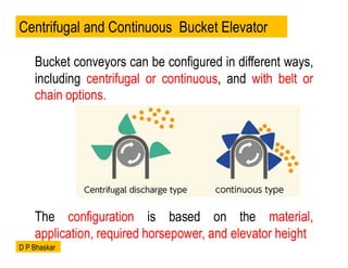 Bucket conveyors can be configured in different ways,
including centrifugal or continuous, and with belt or
chain options.
The configuration is based on the material,
application, required horsepower, and elevator height
Centrifugal and Continuous Bucket Elevator
D P Bhaskar
 